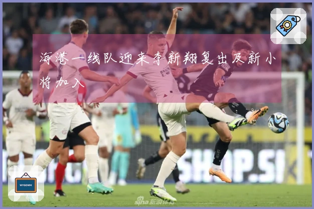 海港一线队迎来李新翔复出及新小将加入