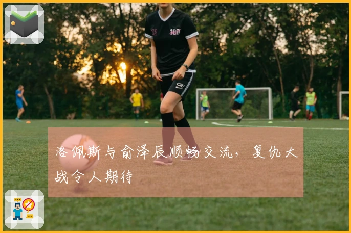 洛佩斯与俞泽辰顺畅交流，复仇大战令人期待