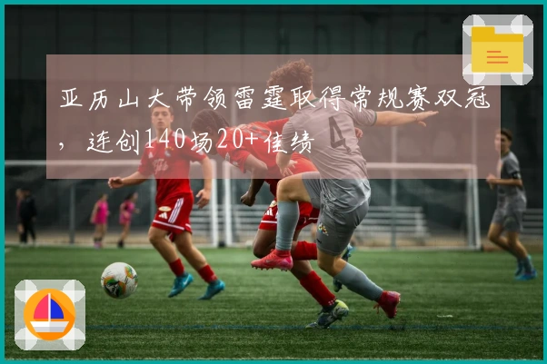 亚历山大带领雷霆取得常规赛双冠，连创140场20+佳绩