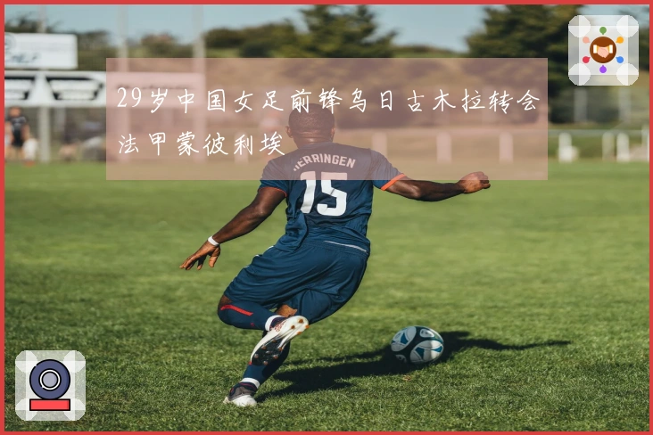 29岁中国女足前锋乌日古木拉转会法甲蒙彼利埃