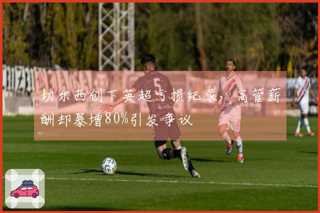 切尔西创下英超亏损纪录，高管薪酬却暴增80%引发争议