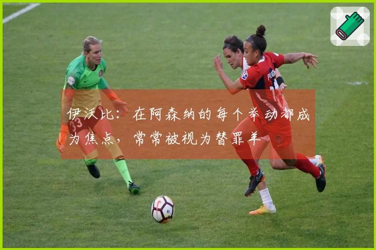 伊沃比：在阿森纳的每个举动都成为焦点，常常被视为替罪羊