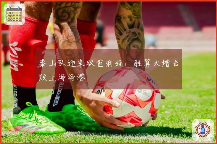 泰山队迎来双重利好，胜算大增击败上海海港