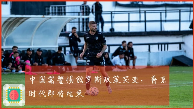 中国需警惕俄罗斯政策突变，普京时代即将结束