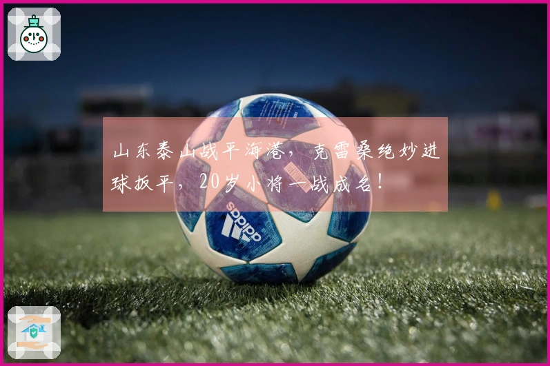 山东泰山战平海港，克雷桑绝妙进球扳平，20岁小将一战成名！