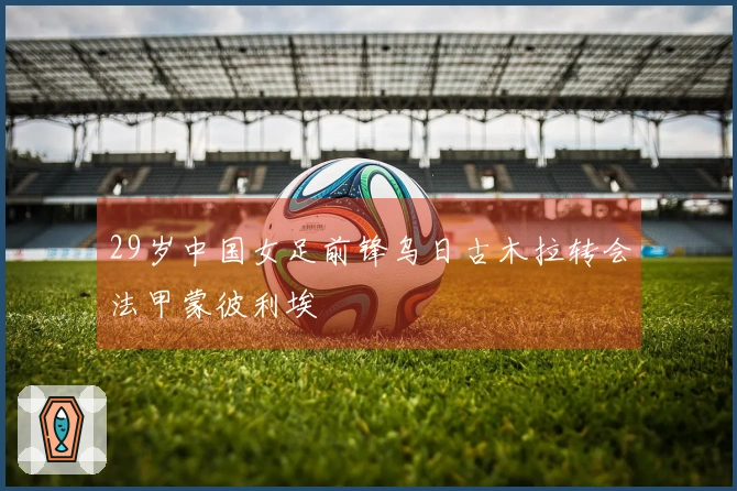 29岁中国女足前锋乌日古木拉转会法甲蒙彼利埃