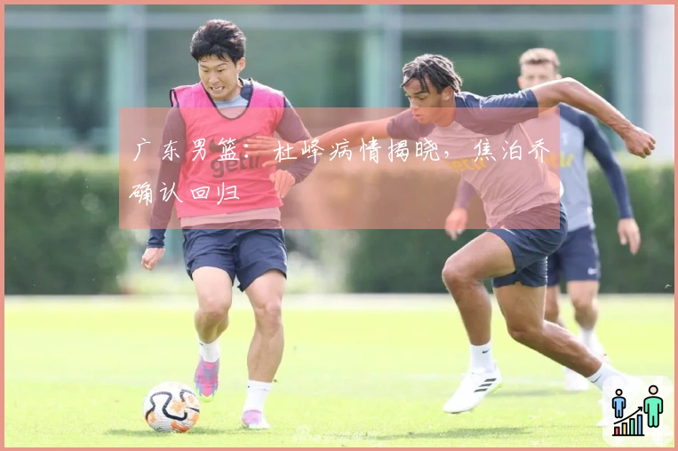 广东男篮：杜峰病情揭晓，焦泊乔确认回归