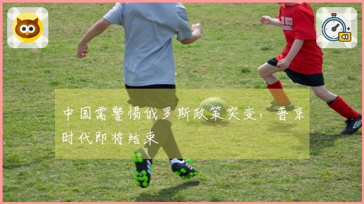中国需警惕俄罗斯政策突变，普京时代即将结束