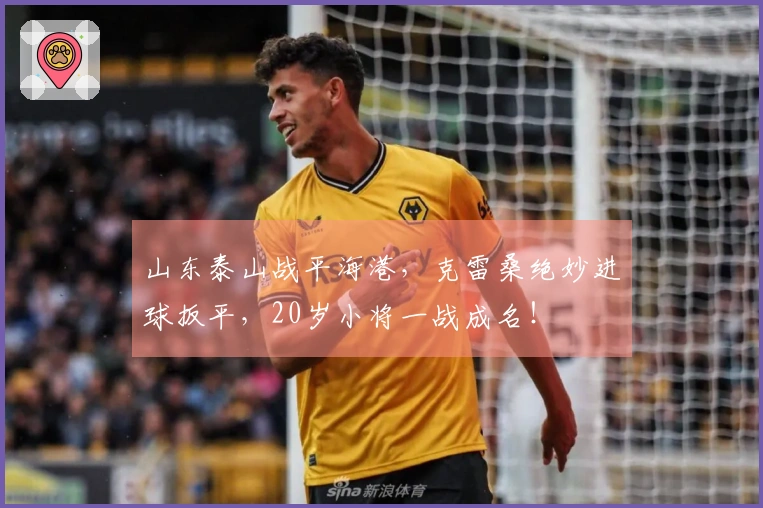 山东泰山战平海港，克雷桑绝妙进球扳平，20岁小将一战成名！