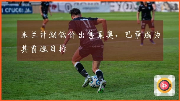 米兰计划低价出售莱奥，巴萨成为其首选目标