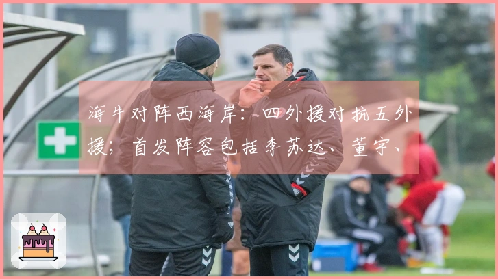 海牛对阵西海岸：四外援对抗五外援；首发阵容包括李苏达、董宇、彭欣力
